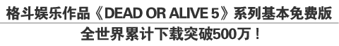 格斗娱乐作品《DEAD OR ALIVE 5》系列基本免费版全世界累计下载突破500万！