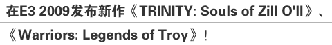 在E3 2009发布新作《TRINITY：Souls of Zill O’ll》、《Warriors：Legends of Troy》!