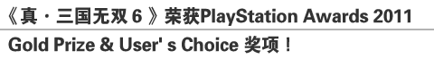 《真•三国无双６》荣获PlayStation Awards 2011
Gold Prize & User’s Choice 奖项！