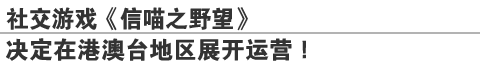 社交游戏《信喵之野望》
决定在港澳台地区展开运营！