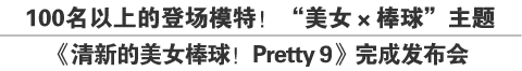 100名以上的登场模特！“美女×棒球”主题
《清新的美女棒球！Pretty 9》完成发布会