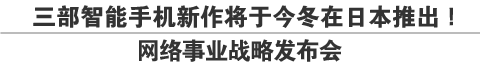 三部智能手机新作将于今冬在日本推出！
网络事业战略发布会