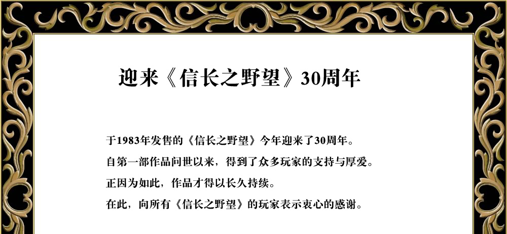 
于1983年发售的《信长之野望》今年迎来了30周年。
自第一部作品问世以来，得到了众多玩家的支持与厚爱。
正因为如此，作品才得以长久持续。
在此向所有《信长之野望》的玩家表示衷心的感谢。