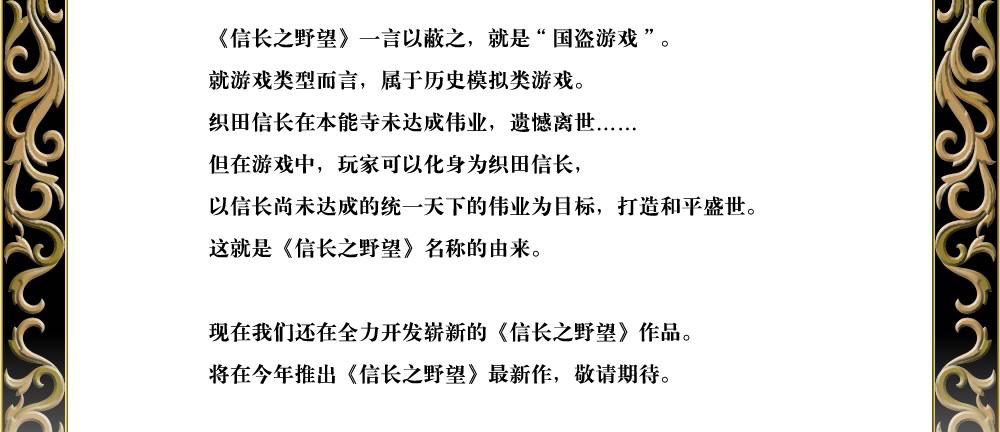 《信长之野望》一言以蔽之，就是“国盗游戏”。
就游戏类型而言，属于历史模拟类游戏。
织田信长在本能寺未达成伟业，遗憾离世……
但在游戏中，玩家可以化身为织田信长，
以信长尚未达成的统一天下的伟业为目标，打造和平盛世。
这就是《信长之野望》名称的由来。

现在我们还在全力开发崭新的《信长之野望》作品。
将在今年推出《信长之野望》最新作，敬请期待。