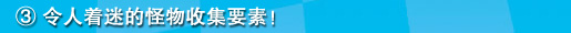③令人着迷的怪物收集要素！