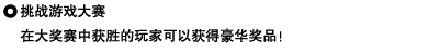 挑战游戏大赛
在大奖赛中获胜的玩家可以获得豪华奖品！